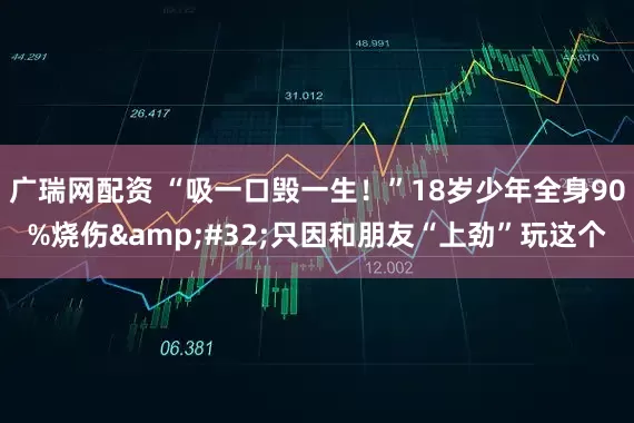 广瑞网配资 “吸一口毁一生！”18岁少年全身90%烧伤&#32;只因和朋友“上劲”玩这个