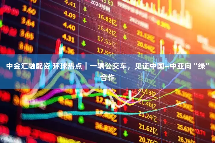 中金汇融配资 环球热点｜一辆公交车，见证中国—中亚向“绿”合作