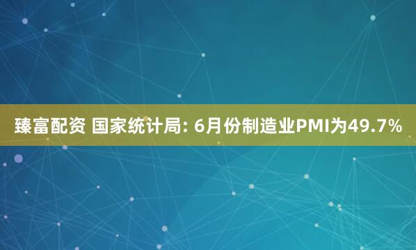 臻富配资 国家统计局: 6月份制造业PMI为49.7%