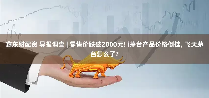 鑫东财配资 导报调查 | 零售价跌破2000元! i茅台产品价格倒挂, 飞天茅台怎么了?