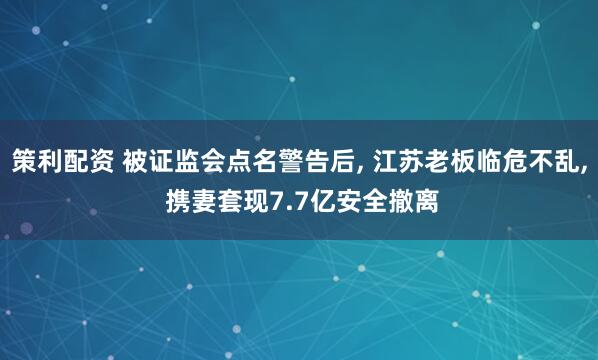 策利配资 被证监会点名警告后, 江苏老板临危不乱, 携妻套现7.7亿安全撤离