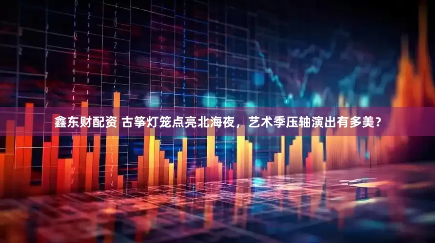 鑫东财配资 古筝灯笼点亮北海夜，艺术季压轴演出有多美？