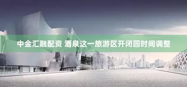 中金汇融配资 酒泉这一旅游区开闭园时间调整