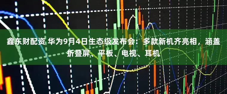 鑫东财配资 华为9月4日生态级发布会：多款新机齐亮相，涵盖折叠屏、平板、电视、耳机
