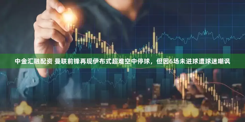 中金汇融配资 曼联前锋再现伊布式超难空中停球，但因6场未进球遭球迷嘲讽