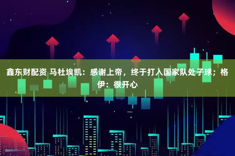 鑫东财配资 马杜埃凯：感谢上帝，终于打入国家队处子球；格伊：很开心