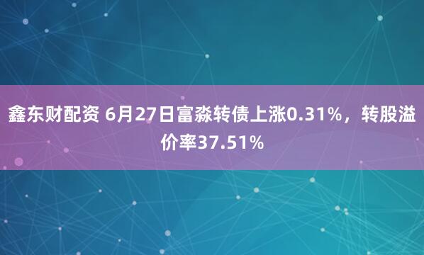 鑫东财配资 6月27日富淼转债上涨0.31%，转股溢价率37.51%
