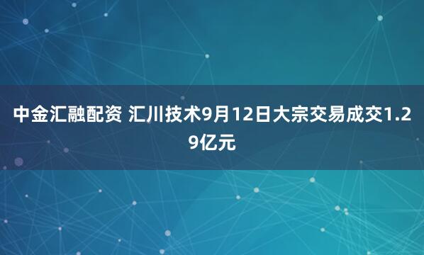 中金汇融配资 汇川技术9月12日大宗交易成交1.29亿元