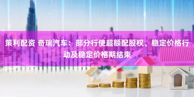 策利配资 奇瑞汽车：部分行使超额配股权、稳定价格行动及稳定价格期结束
