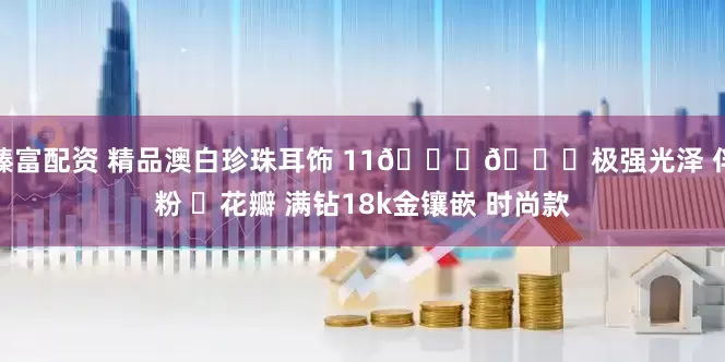 臻富配资 精品澳白珍珠耳饰 11𝒎𝒎极强光泽 伴粉 ❸花瓣 满钻18k金镶嵌 时尚款