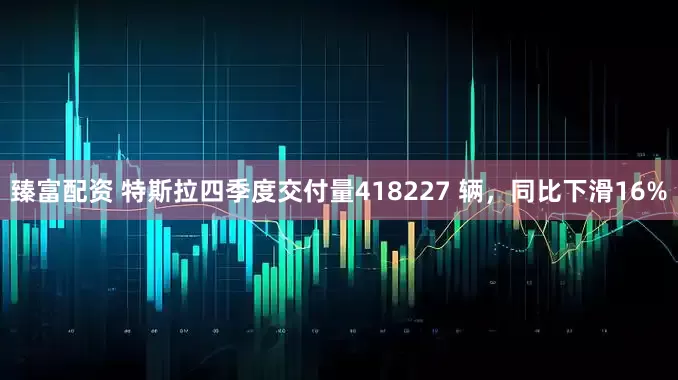 臻富配资 特斯拉四季度交付量418227 辆，同比下滑16%