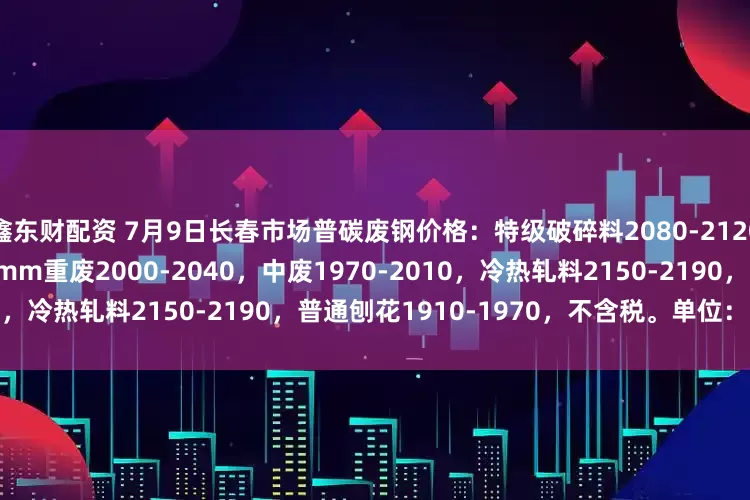 鑫东财配资 7月9日长春市场普碳废钢价格：特级破碎料2080-2120，钢板料2190-2250，6mm重废2000-2040，中废1970-2010，冷热轧料2150-2190，普通刨花1910-1970，不含税。单位：元/吨。