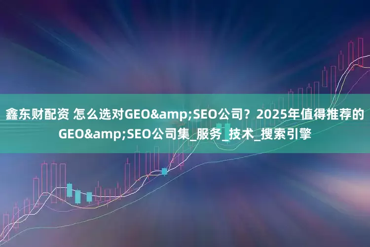 鑫东财配资 怎么选对GEO&SEO公司？2025年值得推荐的GEO&SEO公司集_服务_技术_搜索引擎