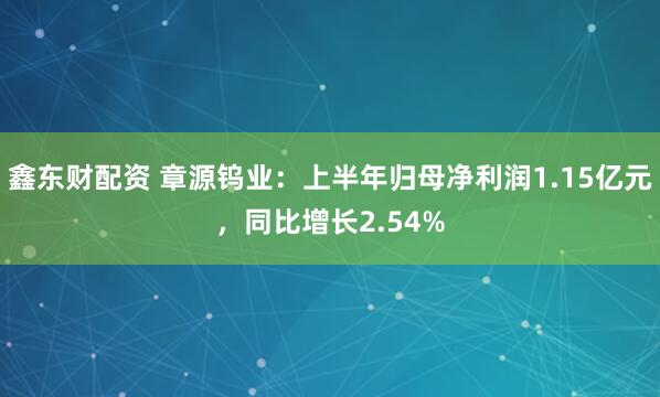 鑫东财配资 章源钨业：上半年归母净利润1.15亿元，同比增长2.54%