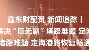 鑫东财配资 新闻追踪｜多措并举解决“巨无霸”堵路难题 定海港路恢复畅通