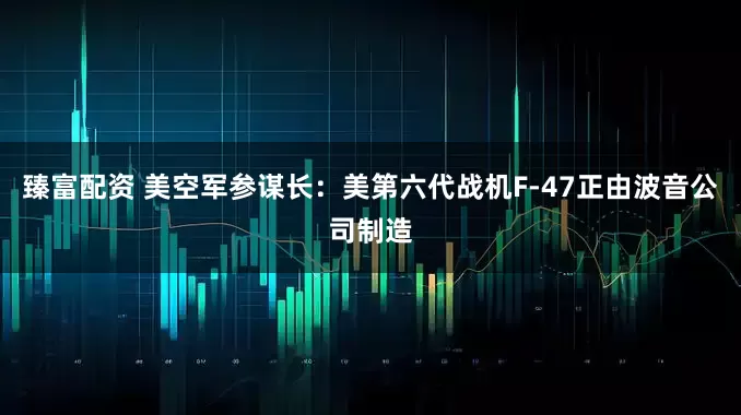 臻富配资 美空军参谋长：美第六代战机F-47正由波音公司制造