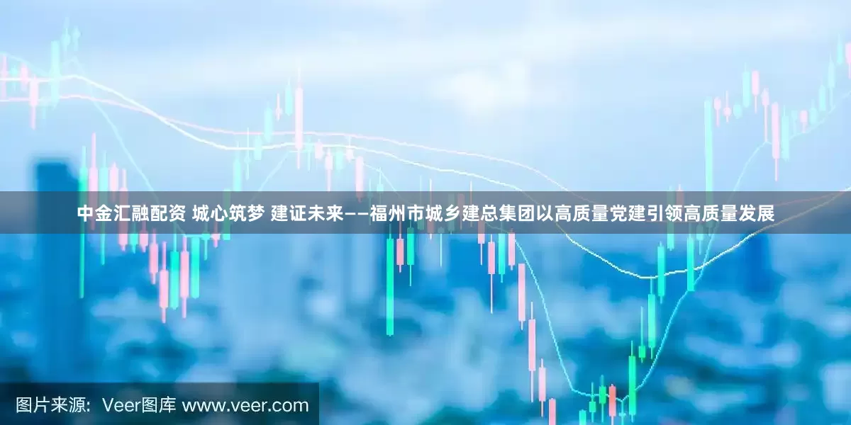 中金汇融配资 城心筑梦 建证未来——福州市城乡建总集团以高质量党建引领高质量发展