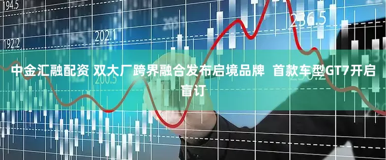 中金汇融配资 双大厂跨界融合发布启境品牌  首款车型GT7开启盲订