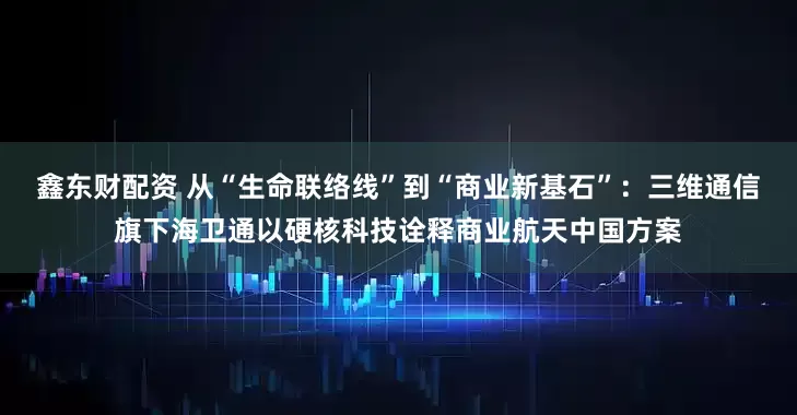 鑫东财配资 从“生命联络线”到“商业新基石”：三维通信旗下海卫通以硬核科技诠释商业航天中国方案
